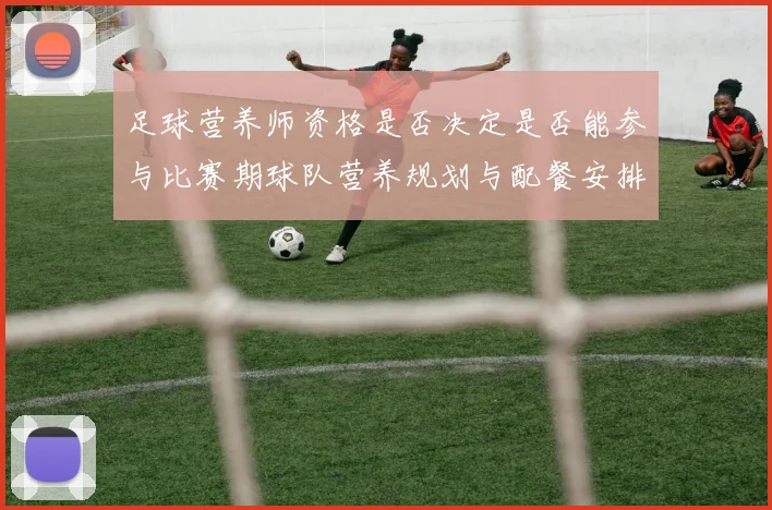 足球营养师资格是否决定是否能参与比赛期球队营养规划与配餐安排